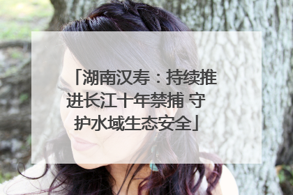 湖南汉寿：持续推进长江十年禁捕 守护水域生态安全
