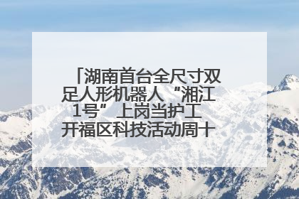 湖南首台全尺寸双足人形机器人“湘江1号”上岗当护工 开福区科技活动周十大科创项目签约