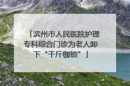 滨州市人民医院护理专科综合门诊为老人卸下“千斤枷锁”