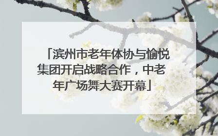 滨州市老年体协与愉悦集团开启战略合作，中老年广场舞大赛开幕