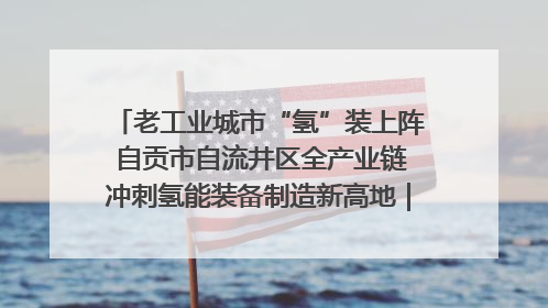 老工业城市“氢”装上阵 自贡市自流井区全产业链冲刺氢能装备制造新高地｜美好生活有“盐”味