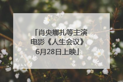 肖央娜扎等主演电影《人生会议》6月28日上映