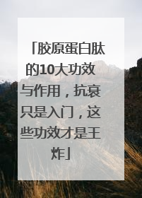 胶原蛋白肽的10大功效与作用，抗衰只是入门，这些功效才是王炸