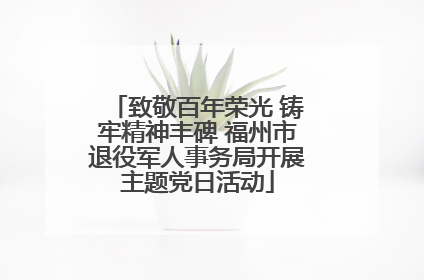 致敬百年荣光 铸牢精神丰碑 福州市退役军人事务局开展主题党日活动