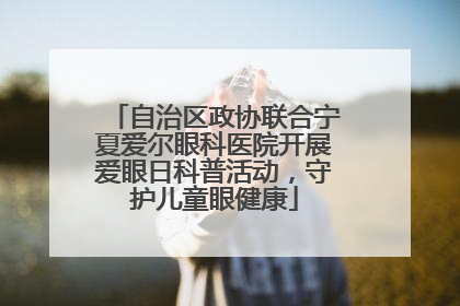 自治区政协联合宁夏爱尔眼科医院开展爱眼日科普活动，守护儿童眼健康