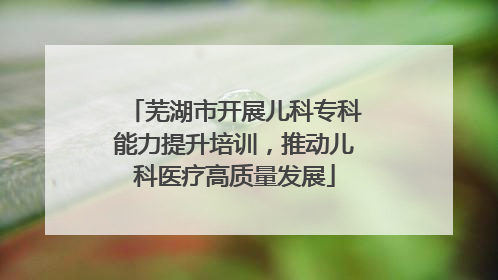 芜湖市开展儿科专科能力提升培训，推动儿科医疗高质量发展