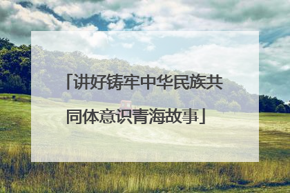 讲好铸牢中华民族共同体意识青海故事