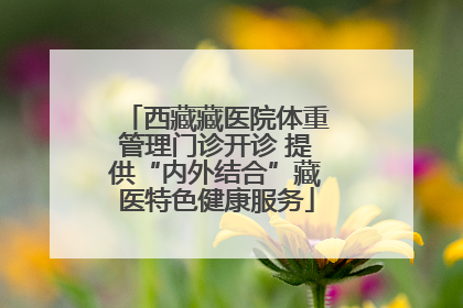 西藏藏医院体重管理门诊开诊 提供“内外结合”藏医特色健康服务