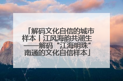 解码文化自信的城市样本丨江风海韵共潮生——解码“江海明珠”南通的文化自信样本