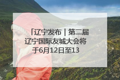 辽宁发布｜第二届辽宁国际友城大会将于6月12日至13日在沈阳举办