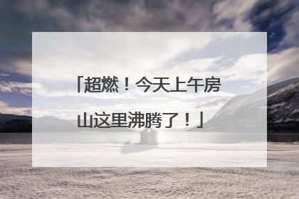 超燃！今天上午房山这里沸腾了！