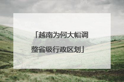 越南为何大幅调整省级行政区划