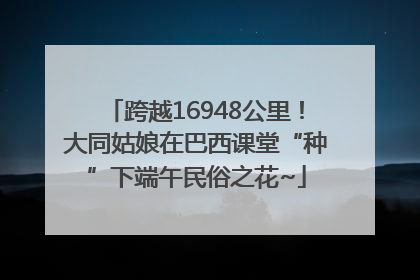 跨越16948公里！大同姑娘在巴西课堂“种”下端午民俗之花~