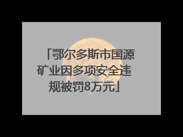 鄂尔多斯市国源矿业因多项安全违规被罚8万元