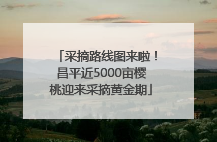 采摘路线图来啦！昌平近5000亩樱桃迎来采摘黄金期