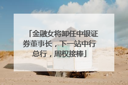 金融女将卸任中银证券董事长，下一站中行总行，周权接棒
