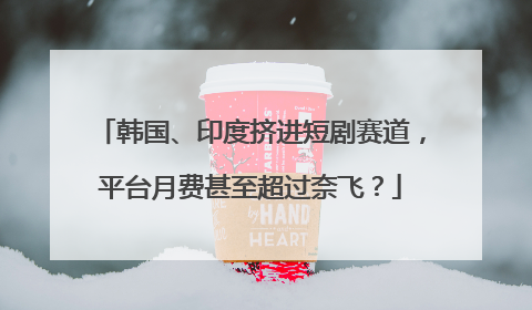 韩国、印度挤进短剧赛道，平台月费甚至超过奈飞？
