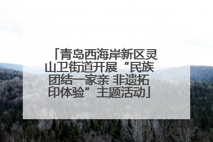 青岛西海岸新区灵山卫街道开展“民族团结一家亲 非遗拓印体验”主题活动