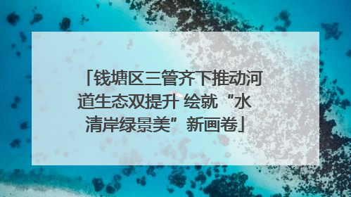 钱塘区三管齐下推动河道生态双提升 绘就“水清岸绿景美”新画卷