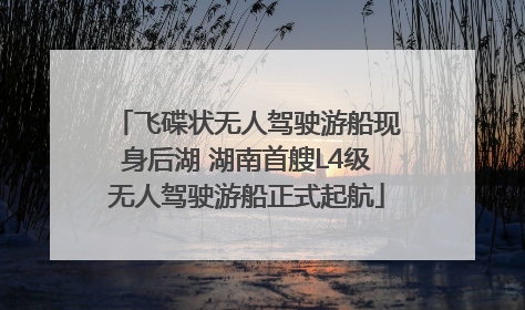 飞碟状无人驾驶游船现身后湖 湖南首艘L4级无人驾驶游船正式起航