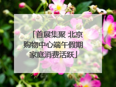 首展集聚 北京购物中心端午假期家庭消费活跃