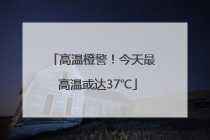 高温橙警！今天最高温或达37℃