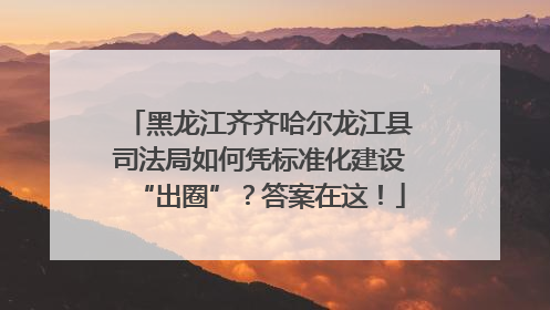 黑龙江齐齐哈尔龙江县司法局如何凭标准化建设“出圈”？答案在这！