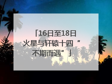 16日至18日火星与轩辕十四“不期而遇”