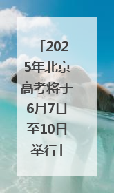 2025年北京高考将于6月7日至10日举行