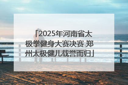 2025年河南省太极拳健身大赛决赛 郑州太极健儿载誉而归
