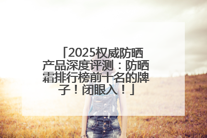 2025权威防晒产品深度评测：防晒霜排行榜前十名的牌子！闭眼入！