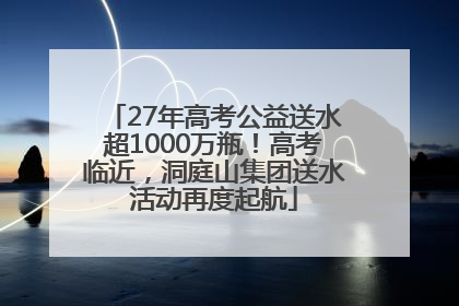 27年高考公益送水超1000万瓶！高考临近，洞庭山集团送水活动再度起航