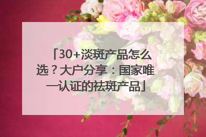 30+淡斑产品怎么选？大户分享：国家唯一认证的祛斑产品
