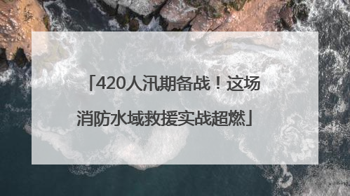 420人汛期备战！这场消防水域救援实战超燃