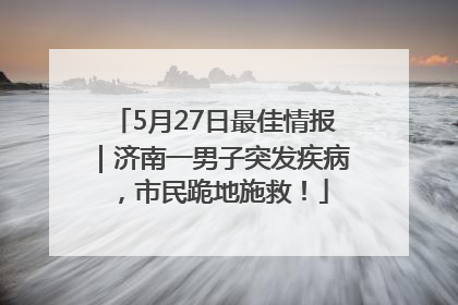 5月27日最佳情报｜济南一男子突发疾病，市民跪地施救！